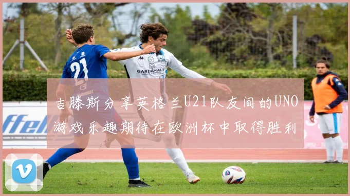 吉滕斯分享英格兰U21队友间的UNO游戏乐趣期待在欧洲杯中取得胜利