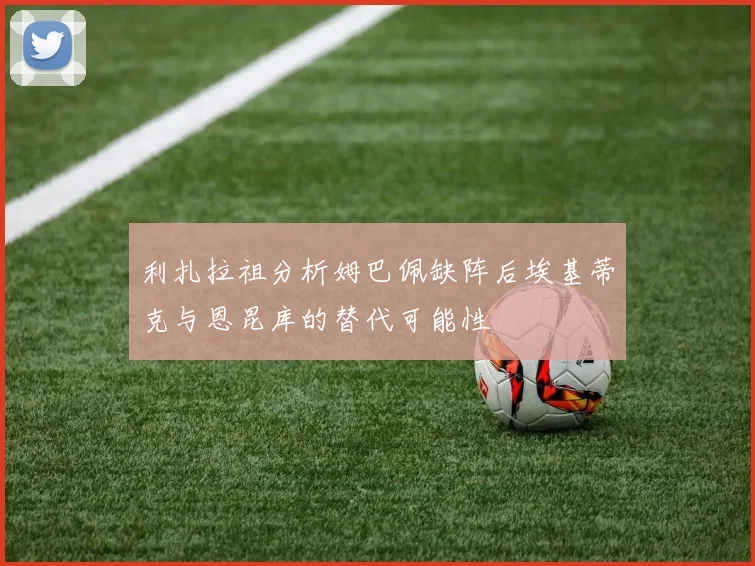 利扎拉祖分析姆巴佩缺阵后埃基蒂克与恩昆库的替代可能性
