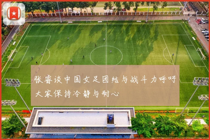 张睿谈中国女足团结与战斗力呼吁大家保持冷静与耐心