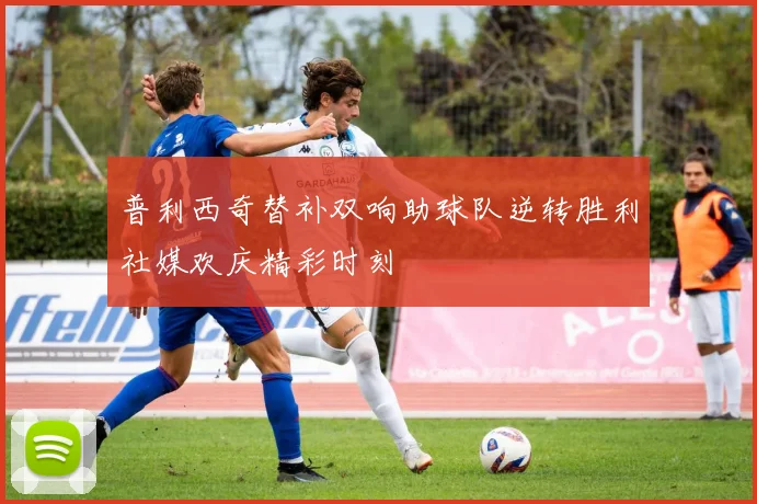 普利西奇替补双响助球队逆转胜利社媒欢庆精彩时刻