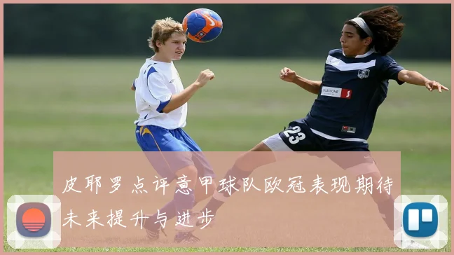 皮耶罗点评意甲球队欧冠表现期待未来提升与进步
