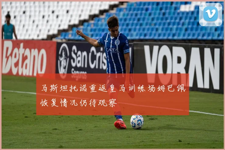马斯坦托诺重返皇马训练场姆巴佩恢复情况仍待观察