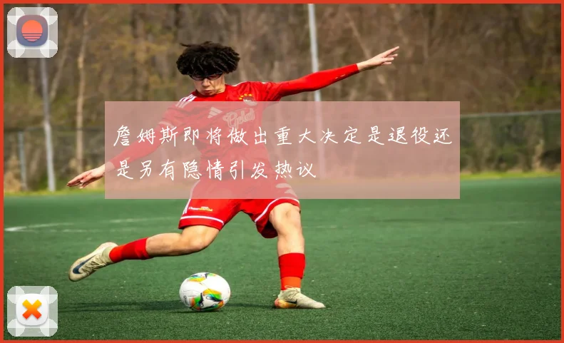 詹姆斯即将做出重大决定是退役还是另有隐情引发热议