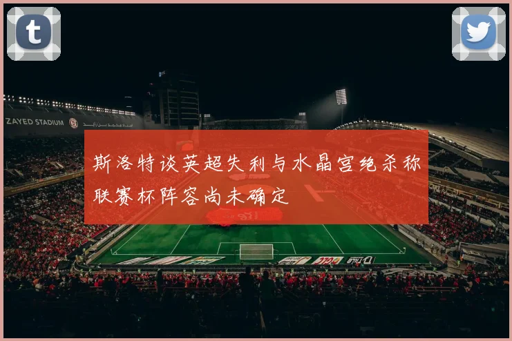 斯洛特谈英超失利与水晶宫绝杀称联赛杯阵容尚未确定