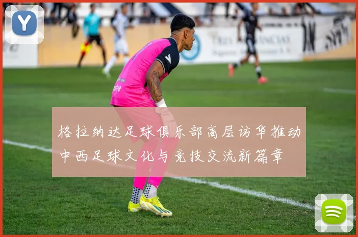 格拉纳达足球俱乐部高层访华推动中西足球文化与竞技交流新篇章