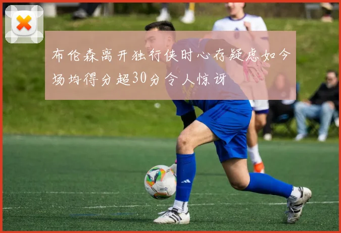 布伦森离开独行侠时心存疑虑如今场均得分超30分令人惊讶
