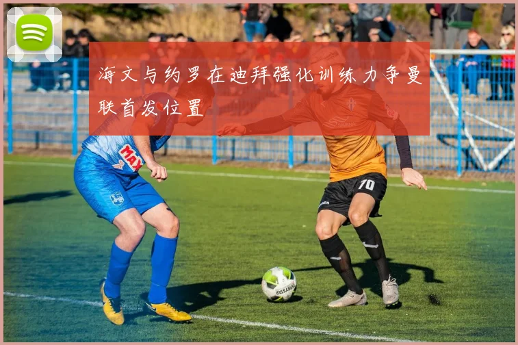 海文与约罗在迪拜强化训练力争曼联首发位置