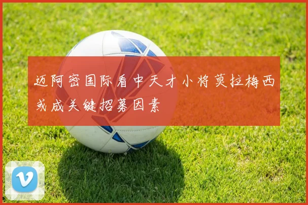 迈阿密国际看中天才小将莫拉梅西或成关键招募因素