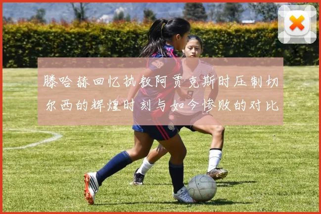 滕哈赫回忆执教阿贾克斯时压制切尔西的辉煌时刻与如今惨败的对比