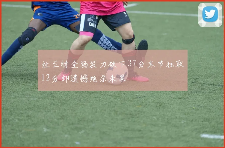 杜兰特全场发力砍下37分末节独取12分却遗憾绝杀未果